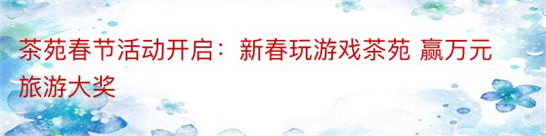 茶苑春节活动开启：新春玩游戏茶苑 赢万元旅游大奖