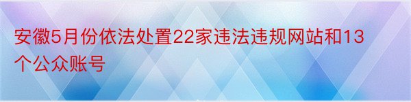 安徽5月份依法处置22家违法违规网站和13个公众账号