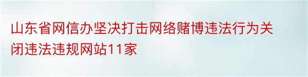 山东省网信办坚决打击网络赌博违法行为关闭违法违规网站11家