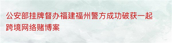 公安部挂牌督办福建福州警方成功破获一起跨境网络赌博案