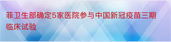 菲卫生部确定5家医院参与中国新冠疫苗三期临床试验