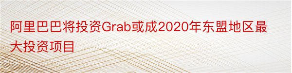 阿里巴巴将投资Grab或成2020年东盟地区最大投资项目