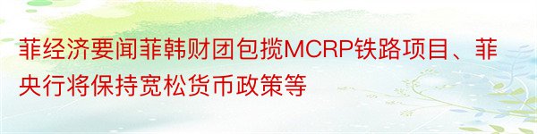 菲经济要闻菲韩财团包揽MCRP铁路项目、菲央行将保持宽松货币政策等