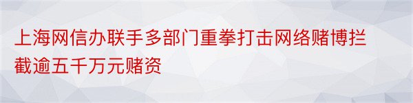 上海网信办联手多部门重拳打击网络赌博拦截逾五千万元赌资