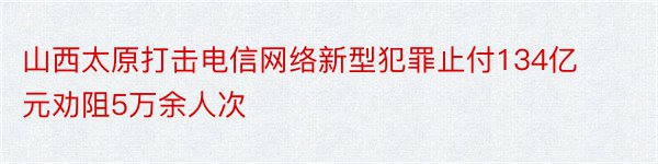山西太原打击电信网络新型犯罪止付134亿元劝阻5万余人次