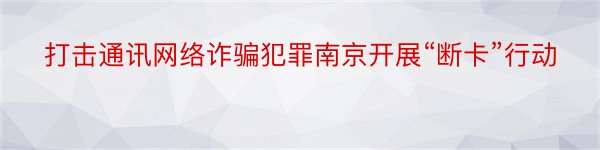 打击通讯网络诈骗犯罪南京开展“断卡”行动