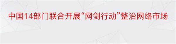 中国14部门联合开展“网剑行动”整治网络市场
