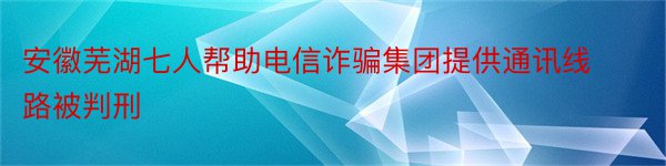 安徽芜湖七人帮助电信诈骗集团提供通讯线路被判刑