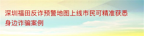 深圳福田反诈预警地图上线市民可精准获悉身边诈骗案例
