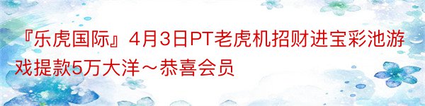 『乐虎国际』4月3日PT老虎机招财进宝彩池游戏提款5万大洋～恭喜会员