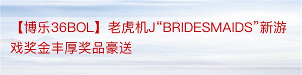 【博乐36BOL】老虎机J“BRIDESMAIDS”新游戏奖金丰厚奖品豪送