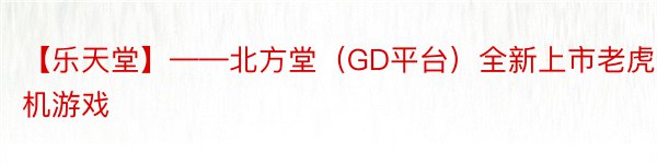 【乐天堂】——北方堂（GD平台）全新上市老虎机游戏
