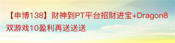 【申博138】财神到PT平台招财进宝+Dragon8双游戏10盈利再送送送