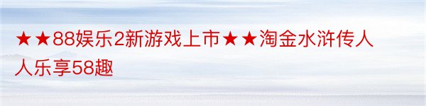 ★★88娱乐2新游戏上市★★淘金水浒传人人乐享58趣