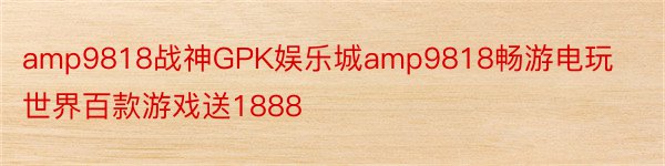amp9818战神GPK娱乐城amp9818畅游电玩世界百款游戏送1888