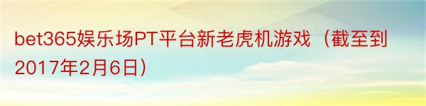 bet365娱乐场PT平台新老虎机游戏（截至到2017年2月6日)