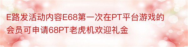 E路发活动内容E68第一次在PT平台游戏的会员可申请68PT老虎机欢迎礼金