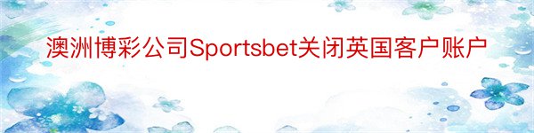 澳洲博彩公司Sportsbet关闭英国客户账户