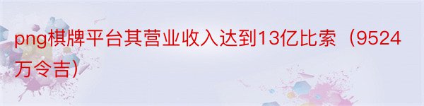 png棋牌平台其营业收入达到13亿比索（9524万令吉）
