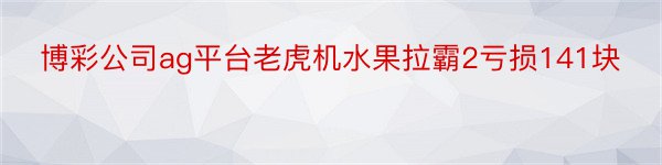 博彩公司ag平台老虎机水果拉霸2亏损141块