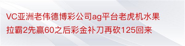 VC亚洲老伟德博彩公司ag平台老虎机水果拉霸2先赢60之后彩金补刀再砍125回来