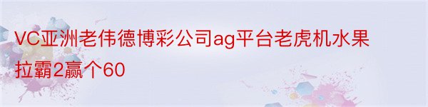 VC亚洲老伟德博彩公司ag平台老虎机水果拉霸2赢个60