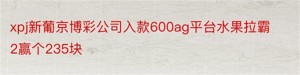 xpj新葡京博彩公司入款600ag平台水果拉霸2赢个235块