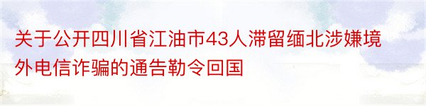 关于公开四川省江油市43人滞留缅北涉嫌境外电信诈骗的通告勒令回国